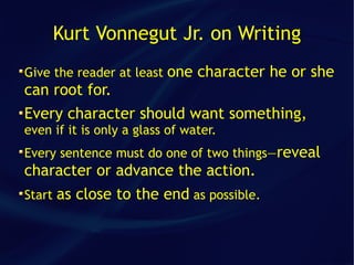Kurt Vonnegut Jr. on Writing
Give the reader at least   one character he or she
can root for.
Every character should want something,
even if it is only a glass of water.
Every sentence must do one of two things—reveal
character or advance the action.
Start   as close to the end as possible.
 
