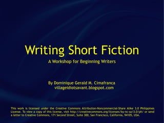 Writing Short Fiction
                           A Workshop for Beginning Writers



                           By Dominique Gerald M. Cimafranca
                              villageidiotsavant.blogspot.com



This work is licensed under the Creative Commons Attribution-Noncommercial-Share Alike 3.0 Philippines
License. To view a copy of this license, visit http://creativecommons.org/licenses/by-nc-sa/3.0/ph/ or send
a letter to Creative Commons, 171 Second Street, Suite 300, San Francisco, California, 94105, USA.
 
