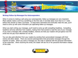 Writing Follow Up Messages For Autoresponders When it comes to making a sell using your autoresponder, follow up messages are very important.  Most website visitors won’t buy something on the first visit; it normally takes more than 6 or 7 visits before they decide to make a purchase.  To keep them interested and eventually make the sale, you’ll need to come up with some innovative yet captivating follow up messages. When you start writing your message, you’ll need to come up with compelling headlines.  Compelling headlines will draw attention from readers, making them feel excited to read the rest of your message.  If you send a message with a shoddy headline, chances are that your readers will just glance over the email and not pay much attention to it at all. You can also grab attention from your readers by sending them personalized messages with their names and other details.  There are several autoresponders that personalize messages through the insertion of codes.  When you send a message out, the code is replaced with the personal information of the subscriber.  When receiving the email, the reader will see his or her personal information instead of the code. Respond Cash Out With Autoresponder 