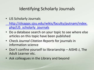 Identifying Scholarly Journals
• LIS Scholarly Journals
http://slisapps.sjsu.edu/wikis/faculty/putnam/index.
php/LIS_scholarly_journals
• Do a database search on your topic to see where else
articles on this topic have been published
• Check Journal Citation Reports for journals in
information science
• Don’t confine yourself to librarianship – AISHE-J, The
Adult Learner etc.
• Ask colleagues in the Library and beyond
 