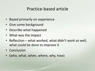Practice-based article
• Based primarily on experience
• Give some background
• Describe what happened
• What was the impact
• Reflection – what worked, what didn’t work so well,
what could be done to improve it
• Conclusion
• (who, what, when, where, why, how)
 