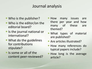 Journal analysis
 Who is the publisher?
 Who is the editor/on the
editorial board?
 Is the journal national or
international?
 What do the guidelines
for contributions
stipulate?
 Is some or all of the
content peer-reviewed?
 How many issues are
there per year and how
many of these are
themed?
 What types of material
are published?
 Are articles illustrated?
 How many references do
typical papers include?
 How long is the average
article?
 