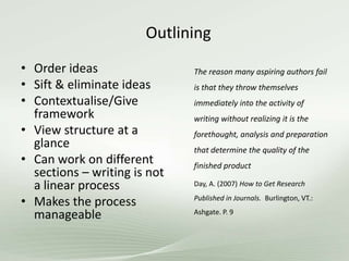 Outlining
• Order ideas
• Sift & eliminate ideas
• Contextualise/Give
framework
• View structure at a
glance
• Can work on different
sections – writing is not
a linear process
• Makes the process
manageable
The reason many aspiring authors fail
is that they throw themselves
immediately into the activity of
writing without realizing it is the
forethought, analysis and preparation
that determine the quality of the
finished product
Day, A. (2007) How to Get Research
Published in Journals. Burlington, VT.:
Ashgate. P. 9
 