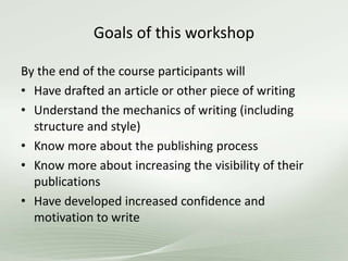 Goals of this workshop
By the end of the course participants will
• Have drafted an article or other piece of writing
• Understand the mechanics of writing (including
structure and style)
• Know more about the publishing process
• Know more about increasing the visibility of their
publications
• Have developed increased confidence and
motivation to write
 