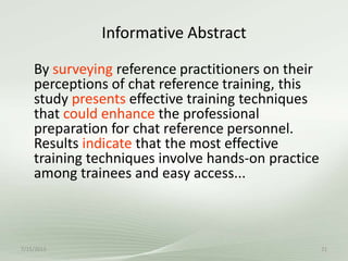 Informative Abstract
7/15/2013 21
By surveying reference practitioners on their
perceptions of chat reference training, this
study presents effective training techniques
that could enhance the professional
preparation for chat reference personnel.
Results indicate that the most effective
training techniques involve hands-on practice
among trainees and easy access...
 