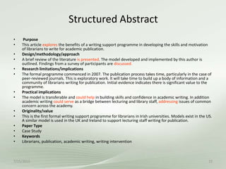 Structured Abstract
7/15/2013 22
• Purpose
• This article explores the benefits of a writing support programme in developing the skills and motivation
of librarians to write for academic publication.
• Design/methodology/approach
• A brief review of the literature is presented. The model developed and implemented by this author is
outlined. Findings from a survey of participants are discussed.
• Research limitations/implications
• The formal programme commenced in 2007. The publication process takes time, particularly in the case of
peer-reviewed journals. This is exploratory work. It will take time to build up a body of information and a
community of librarians writing for publication. Initial evidence indicates there is significant value to the
programme.
• Practical implications
• The model is transferable and could help in building skills and confidence in academic writing. In addition
academic writing could serve as a bridge between lecturing and library staff, addressing issues of common
concern across the academy.
• Originality/value
• This is the first formal writing support programme for librarians in Irish universities. Models exist in the US.
A similar model is used in the UK and Ireland to support lecturing staff writing for publication.
• Paper Type
• Case Study
• Keywords
• Librarians, publication, academic writing, writing intervention
 