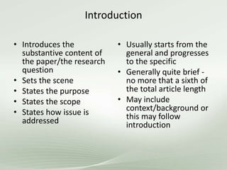Introduction
• Introduces the
substantive content of
the paper/the research
question
• Sets the scene
• States the purpose
• States the scope
• States how issue is
addressed
• Usually starts from the
general and progresses
to the specific
• Generally quite brief -
no more that a sixth of
the total article length
• May include
context/background or
this may follow
introduction
 