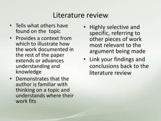 Literature review
• Tells what others have
found on the topic
• Provides a context from
which to illustrate how
the work documented in
the rest of the paper
extends or advances
understanding and
knowledge
• Demonstrates that the
author is familiar with
thinking on a topic and
understands where their
work fits
• Highly selective and
specific, referring to
other pieces of work
most relevant to the
argument being made
• Link your findings and
conclusions back to the
literature review
 