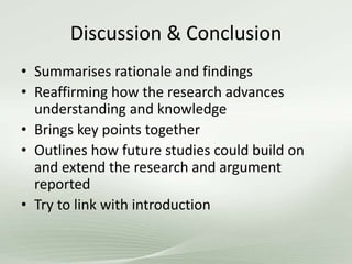 Discussion & Conclusion
• Summarises rationale and findings
• Reaffirming how the research advances
understanding and knowledge
• Brings key points together
• Outlines how future studies could build on
and extend the research and argument
reported
• Try to link with introduction
 