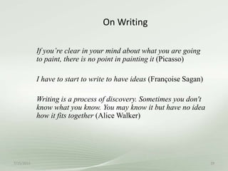 On Writing
If you’re clear in your mind about what you are going
to paint, there is no point in painting it (Picasso)
I have to start to write to have ideas (Françoise Sagan)
Writing is a process of discovery. Sometimes you don't
know what you know. You may know it but have no idea
how it fits together (Alice Walker)
7/15/2013 29
 