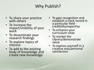 Why Publish?
• To share your practice
with others
• To increase the
impact/visibility of your
work
• To disseminate your
research findings
• To explore topics of
interest
• To add to the existing
body of knowledge and
create new knowledge
• To gain recognition and
establish a track record in
a particular field -
credibility/expertise
• To enhance your
curriculum vitae
• To market the
Library/demonstrate
value
• To express yourself in a
creative way/personal
satisfaction
 
