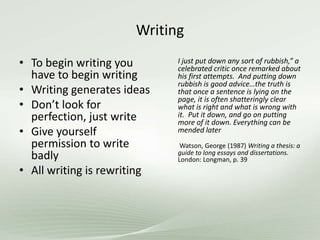 Writing
• To begin writing you
have to begin writing
• Writing generates ideas
• Don’t look for
perfection, just write
• Give yourself
permission to write
badly
• All writing is rewriting
I just put down any sort of rubbish,” a
celebrated critic once remarked about
his first attempts. And putting down
rubbish is good advice…the truth is
that once a sentence is lying on the
page, it is often shatteringly clear
what is right and what is wrong with
it. Put it down, and go on putting
more of it down. Everything can be
mended later
Watson, George (1987) Writing a thesis: a
guide to long essays and dissertations.
London: Longman, p. 39
 