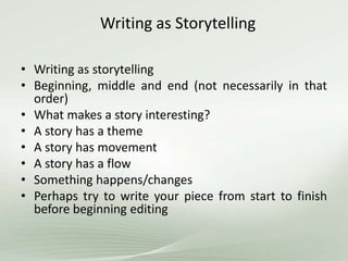 Writing as Storytelling
• Writing as storytelling
• Beginning, middle and end (not necessarily in that
order)
• What makes a story interesting?
• A story has a theme
• A story has movement
• A story has a flow
• Something happens/changes
• Perhaps try to write your piece from start to finish
before beginning editing
 