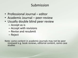 Submission
• Professional Journal – editor
• Academic Journal – peer-review
• Usually double blind peer review
– Accept as is
– Accept with revisions
– Revise and resubmit
– Reject
Note: some content in academic journals may not be peer
reviewed e.g. book reviews, editorial content, some case
studies
 