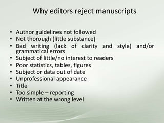 Why editors reject manuscripts
• Author guidelines not followed
• Not thorough (little substance)
• Bad writing (lack of clarity and style) and/or
grammatical errors
• Subject of little/no interest to readers
• Poor statistics, tables, figures
• Subject or data out of date
• Unprofessional appearance
• Title
• Too simple – reporting
• Written at the wrong level
 