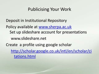 Publicising Your Work
Deposit in Institutional Repository
Policy available at www.sherpa.ac.uk
Set up slideshare account for presentations
www.slideshare.net
Create a profile using google scholar
http://scholar.google.co.uk/intl/en/scholar/ci
tations.html
 