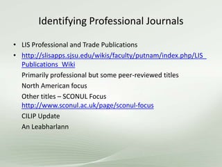 Identifying Professional Journals
• LIS Professional and Trade Publications
• http://slisapps.sjsu.edu/wikis/faculty/putnam/index.php/LIS_
Publications_Wiki
Primarily professional but some peer-reviewed titles
North American focus
Other titles – SCONUL Focus
http://www.sconul.ac.uk/page/sconul-focus
CILIP Update
An Leabharlann
 