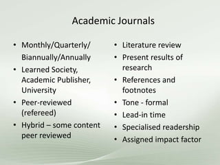 Academic Journals
• Monthly/Quarterly/
Biannually/Annually
• Learned Society,
Academic Publisher,
University
• Peer-reviewed
(refereed)
• Hybrid – some content
peer reviewed
• Literature review
• Present results of
research
• References and
footnotes
• Tone - formal
• Lead-in time
• Specialised readership
• Assigned impact factor
 