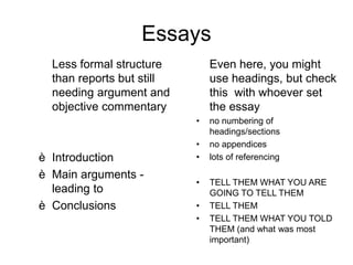 Essays
Less formal structure
than reports but still
needing argument and
objective commentary
è Introduction
è Main arguments -
leading to
è Conclusions
Even here, you might
use headings, but check
this with whoever set
the essay
• no numbering of
headings/sections
• no appendices
• lots of referencing
• TELL THEM WHAT YOU ARE
GOING TO TELL THEM
• TELL THEM
• TELL THEM WHAT YOU TOLD
THEM (and what was most
important)
 