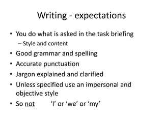 Writing - expectations
• You do what is asked in the task briefing
– Style and content
• Good grammar and spelling
• Accurate punctuation
• Jargon explained and clarified
• Unless specified use an impersonal and
objective style
• So not ‘I’ or ‘we’ or ‘my’
 