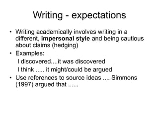 Writing - expectations
• Writing academically involves writing in a
different, impersonal style and being cautious
about claims (hedging)
• Examples:
I discovered....it was discovered
I think ..... it might/could be argued
• Use references to source ideas .... Simmons
(1997) argued that ......
 