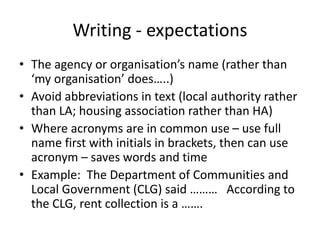 Writing - expectations
• The agency or organisation’s name (rather than
‘my organisation’ does…..)
• Avoid abbreviations in text (local authority rather
than LA; housing association rather than HA)
• Where acronyms are in common use – use full
name first with initials in brackets, then can use
acronym – saves words and time
• Example: The Department of Communities and
Local Government (CLG) said ……… According to
the CLG, rent collection is a …….
 