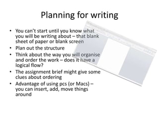 Planning for writing
• You can’t start until you know what
you will be writing about – that blank
sheet of paper or blank screen
• Plan out the structure
• Think about the way you will organise
and order the work – does it have a
logical flow?
• The assignment brief might give some
clues about ordering
• Advantage of using pcs (or Macs) –
you can insert, add, move things
around
 