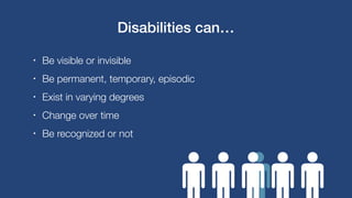 • Be visible or invisible
• Be permanent, temporary, episodic
• Exist in varying degrees
• Change over time
• Be recognized or not
Disabilities can…
 