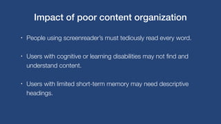 • People using screenreader’s must tediously read every word.
• Users with cognitive or learning disabilities may not find and
understand content.
• Users with limited short-term memory may need descriptive
headings.
Impact of poor content organization
 