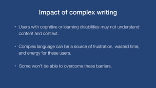 • Users with cognitive or learning disabilities may not understand
content and context.
• Complex language can be a source of frustration, wasted time,
and energy for these users.
• Some won’t be able to overcome these barriers.
Impact of complex writing
 