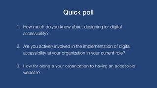 1. How much do you know about designing for digital
accessibility?
2. Are you actively involved in the implementation of digital
accessibility at your organization in your current role?
3. How far along is your organization to having an accessible
website?
Quick poll
 