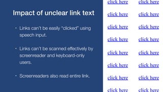• Links can’t be easily “clicked” using
speech input.
• Links can’t be scanned effectively by
screenreader and keyboard-only
users.
• Screenreaders also read entire link.
Impact of unclear link text
 