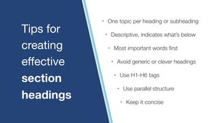 Tips for

creating

eﬀective

section
headings
• One topic per heading or subheading
• Descriptive, indicates what’s below
• Most important words first
• Avoid generic or clever headings
• Use H1-H6 tags
• Use parallel structure
• Keep it concise
 