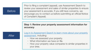Before
Prior to filing a complaint (appeal), use Assessment Search to
review your assessment and sales of similar properties to ensure
your assessment is accurate. If you still have concerns, we
encourage you to contact us before submitting an official Notice
of Complaint (Appeal). 
After
Step 1: Review your property assessment information for
accuracy
Log in to Assessment Search to learn more about your property
assessment, including:
• How we assessed your property.
• What information we have on file.
• How your property value compares to similar properties in
your area.
 