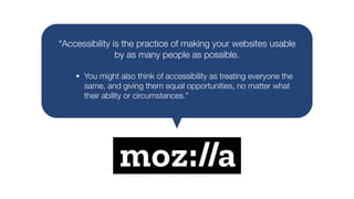 “Accessibility is the practice of making your websites usable
by as many people as possible.
• You might also think of accessibility as treating everyone the
same, and giving them equal opportunities, no matter what
their ability or circumstances.”
 