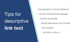 • Use sparingly to minimize distraction
• Concise and descriptive language
• As short as possible
• Should make sense out of context
• Be consistent
• No URLs or “link to”
Tips for
descriptive
link text
 