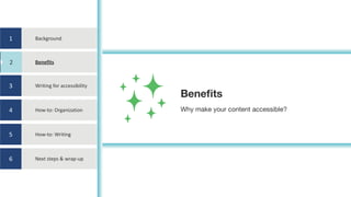 1
2
3
4
5
6
Background
Benefits
Writing	for	accessibility
How-to:	Organization
How-to:	Writing
Next	steps	&	wrap-up
Benefits
Why make your content accessible?
2
 