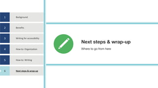 1
2
3
4
5
6
Background
Benefits
Writing	for	accessibility
How-to:	Organization
How-to:	Writing
Next	steps	&	wrap-up
Next steps & wrap-up
Where to go from here
6
 