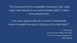 “The one argument for accessibility that doesn’t get made
nearly often enough is how extraordinarily better it makes
some people’s lives.
How many opportunities do we have to dramatically
improve people’s lives just by doing our job a little better?”
― Steve Krug
Author of Don’t Make Me Think:
A Common Sense Approach to
Web Usability
 