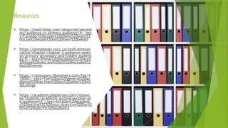 Resources
 https://mailchimp.com/resources/second
ary-audience-vs-primary audience/#:~:tex
t=Consider%20students%20who%20want%2
0to,be%20made%20on%20their%20behalf
.
 https://pressbooks.nscc.ca/profcommuni
cation/chapter/chapter-2-audience-analy
sis-primary-secondary-and-hidden-audienc
es/#:~:text=Primary%20audiences%20are%
20those%20who,are%20still%20included%2
0as%20viewer
.
 https://rasmussen.libanswers.com/faq/4
3505#:~:text=The%20lay%2Fgeneral%20au
dience%20has,than%20any%20other%20in%
20college
.
 https://academicplagiarism.com/resourc
es/students/academic-writing-purpose-an
d-audience/#:~:text=In%20an%20academi
c%20setting%2C%20your,objective%20for%2
0that%20specific%20audience
.
 