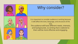 Why consider?
It is important to consider audience in writing because
it will affect the tone, language, and structure of the
text.
The audience will have different needs, interests,
and backgrounds, so writing that is tailored to
them will be more effective and engaging.
 