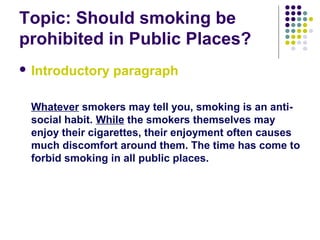 Topic: Should smoking be
prohibited in Public Places?
 Introductory paragraph
Whatever smokers may tell you, smoking is an anti-
social habit. While the smokers themselves may
enjoy their cigarettes, their enjoyment often causes
much discomfort around them. The time has come to
forbid smoking in all public places.
 