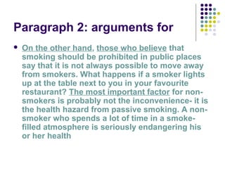 Paragraph 2: arguments for
 On the other hand, those who believe that
smoking should be prohibited in public places
say that it is not always possible to move away
from smokers. What happens if a smoker lights
up at the table next to you in your favourite
restaurant? The most important factor for non-
smokers is probably not the inconvenience- it is
the health hazard from passive smoking. A non-
smoker who spends a lot of time in a smoke-
filled atmosphere is seriously endangering his
or her health
 