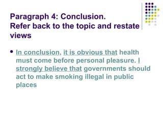 Paragraph 4: Conclusion.
Refer back to the topic and restate
views
 In conclusion, it is obvious that health
must come before personal pleasure. I
strongly believe that governments should
act to make smoking illegal in public
places
 