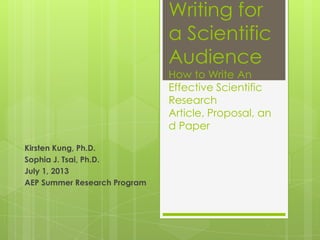 Writing for
a Scientific
Audience
How to Write An
Effective Scientific
Research
Article, Proposal, an
d Paper
Kirsten Kung, Ph.D.
Sophia J. Tsai, Ph.D.
July 1, 2013
AEP Summer Research Program
 