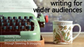 writing for
wider audiences
building your
personal learning network
through tweeting & blogging
 