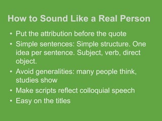 How to Sound Like a Real Person
• Put the attribution before the quote
• Simple sentences: Simple structure. One
  idea per sentence. Subject, verb, direct
  object.
• Avoid generalities: many people think,
  studies show
• Make scripts reflect colloquial speech
• Easy on the titles
 