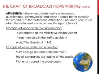 THE CRAFT OF BROADCAST NEWS WRITING CONT‘D
ATTRIBUTION—Use when a statement is opinionated,
questionable, controversial, and when it would better establish
the credibility of the statement. Attribution is not necessary to use
when the statement is a known and indisputable fact.
Examples of when attribution not needed:
A jet crashed at the Midcity Municipal Airport
Three men died in the traffic accident
World War II ended in 1945.
Example of when attribution is needed:
Most college students party too much.
The oil companies are ripping off the public.
Pilot error caused the plane crash.
 