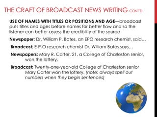 THE CRAFT OF BROADCAST NEWS WRITING CONT‘D
USE OF NAMES WITH TITLES OR POSITIONS AND AGE—broadcast
puts titles and ages before names for better flow and so the
listener can better assess the credibility of the source
Newspaper: Dr. William P. Bates, an EPO research chemist, said…
Broadcast: E-P-O research chemist Dr. William Bates says…
Newspapers: Mary R. Carter, 21, a College of Charleston senior,
won the lottery.
Broadcast: Twenty-one-year-old College of Charleston senior
Mary Carter won the lottery. (note: always spell out
numbers when they begin sentences)
 