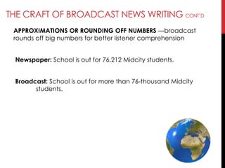 THE CRAFT OF BROADCAST NEWS WRITING CONT‘D
APPROXIMATIONS OR ROUNDING OFF NUMBERS —broadcast
rounds off big numbers for better listener comprehension
Newspaper: School is out for 76,212 Midcity students.
Broadcast: School is out for more than 76-thousand Midcity
students.
 